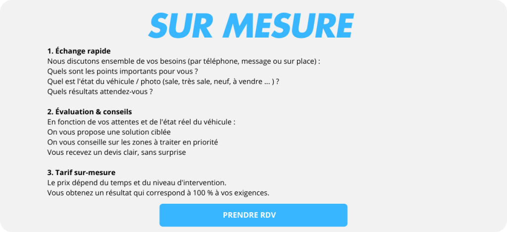 Sur mesure
PRENDRE RDV
1. Échange rapide
Nous discutons ensemble de vos besoins (par téléphone, message ou sur place) :
Quels sont les points importants pour vous ?
Quel est l'état du véhicule / photo (sale, très sale, neuf, à vendre ... ) ?
Quels résultats attendez-vous ?

2. Évaluation & conseils
En fonction de vos attentes et de l'état réel du véhicule :
On vous propose une solution ciblée
On vous conseille sur les zones à traiter en priorité
Vous recevez un devis clair, sans surprise

3. Tarif sur-mesure
Le prix dépend du temps et du niveau d'intervention.
Vous obtenez un résultat qui correspond à 100 % à vos exigences.