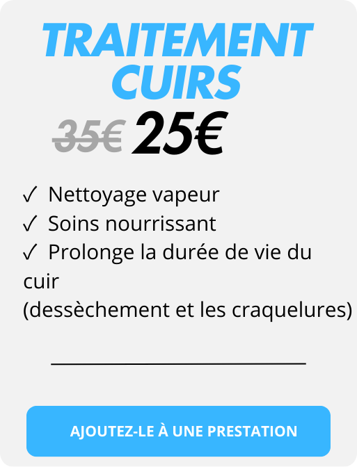 ✓  Nettoyage vapeur 
✓  Soins nourrissant 
✓  Prolonge la durée de vie du cuir 
(dessèchement et les craquelures)
traitement
25€
35€
cuirs
AJOUTEZ-LE À UNE PRESTATION