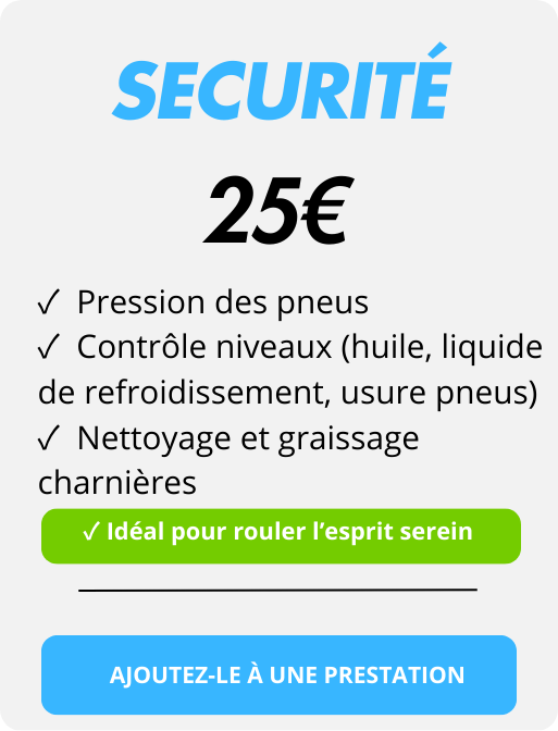 Securité
✓  Pression des pneus 
✓  Contrôle niveaux (huile, liquide de refroidissement, usure pneus)
✓  Nettoyage et graissage charnières
25€
✓ Idéal pour rouler l’esprit serein
AJOUTEZ-LE À UNE PRESTATION